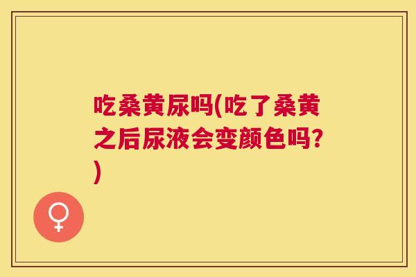 吃桑黄尿吗(吃了桑黄之后尿液会变颜色吗?) 吃桑黄尿吗(吃了桑黄之后尿液会变颜色吗?)