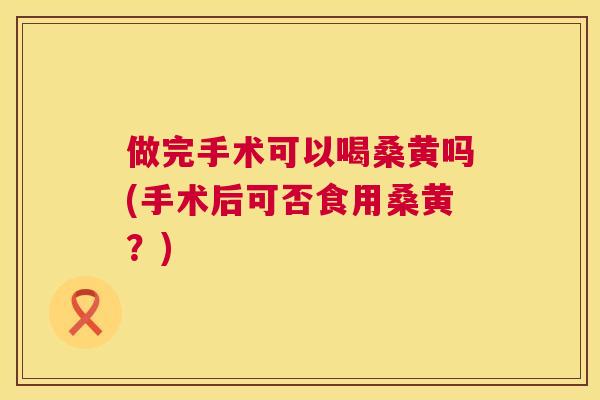 做完手术可以喝桑黄吗(手术后可否食用桑黄?) 做完手术可以喝桑黄吗(手术后可否食用桑黄?)