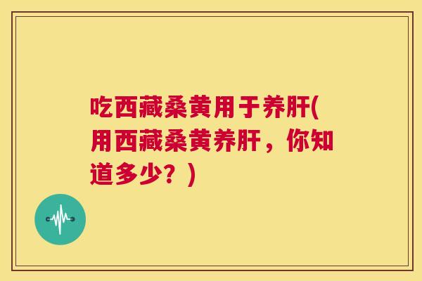 吃西藏桑黄用于养(用西藏桑黄养,你知道多少?) 吃西藏桑黄用于养(用西藏桑黄养,你知道多少?)