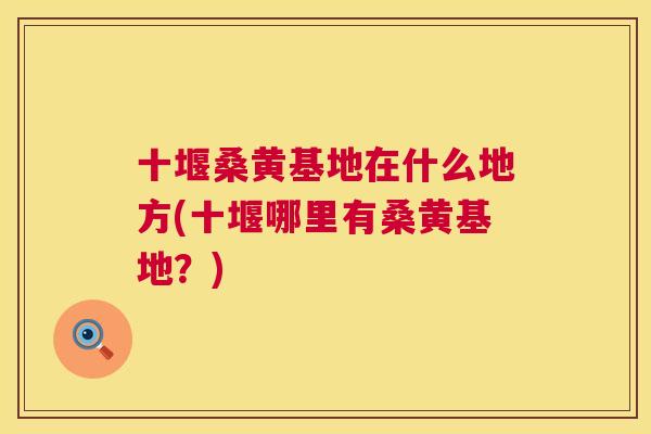十堰桑黄基地在什么地方(十堰哪里有桑黄基地?) 十堰桑黄基地在什么地方(十堰哪里有桑黄基地?)