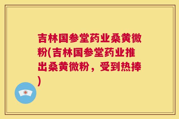 吉林国参堂药业桑黄微粉(吉林国参堂药业推出桑黄微粉,受到热捧) 吉林国参堂药业桑黄微粉(吉林国参堂药业推出桑黄微粉,受到热捧)