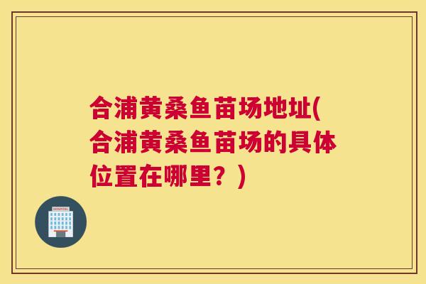 合浦黄桑鱼苗场地址(合浦黄桑鱼苗场的具体位置在哪里？)