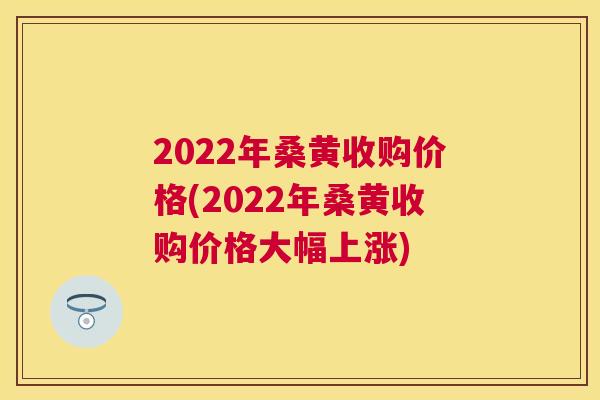 2022年桑黄收购价格(2022年桑黄收购价格大幅上涨) 2022年桑黄收购价格(2022年桑黄收购价格大幅上涨)
