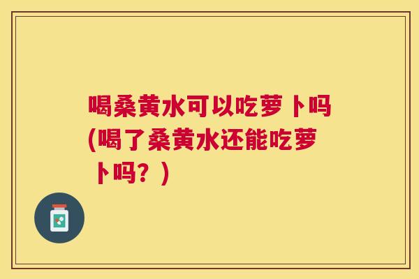 喝桑黄水可以吃萝卜吗(喝了桑黄水还能吃萝卜吗?) 喝桑黄水可以吃萝卜吗(喝了桑黄水还能吃萝卜吗?)