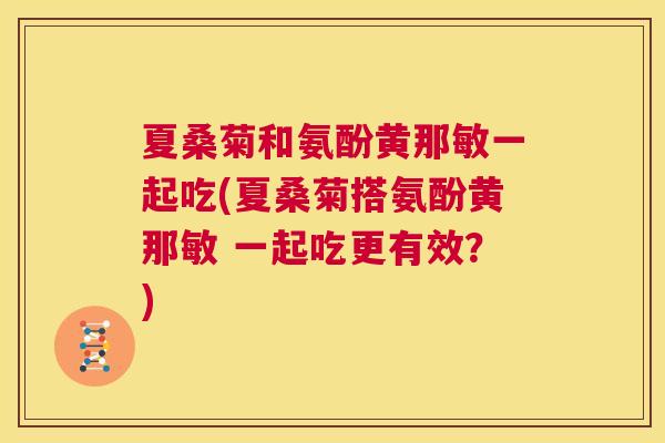 夏桑菊和氨酚黄那敏一起吃(夏桑菊搭氨酚黄那敏 一起吃更有效?) 夏桑菊和氨酚黄那敏一起吃(夏桑菊搭氨酚黄那敏 一起吃更有效?)
