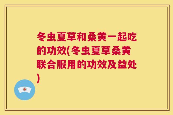 冬虫夏草和桑黄一起吃的功效(冬虫夏草桑黄联合服用的功效及益处) 冬虫夏草和桑黄一起吃的功效(冬虫夏草桑黄联合服用的功效及益处)