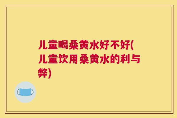 儿童喝桑黄水好不好(儿童饮用桑黄水的利与弊) 儿童喝桑黄水好不好(儿童饮用桑黄水的利与弊)