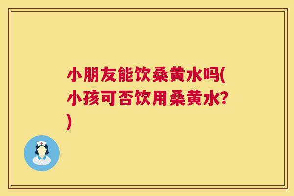 小朋友能饮桑黄水吗(小孩可否饮用桑黄水?) 小朋友能饮桑黄水吗(小孩可否饮用桑黄水?)