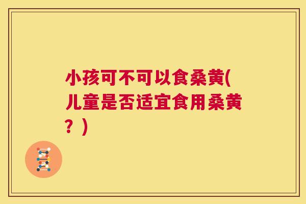 小孩可不可以食桑黄(儿童是否适宜食用桑黄?) 小孩可不可以食桑黄(儿童是否适宜食用桑黄?)