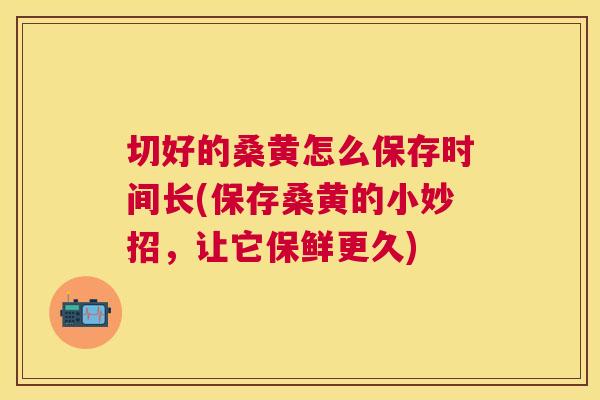 切好的桑黄怎么保存时间长(保存桑黄的小妙招,让它保鲜更久) 切好的桑黄怎么保存时间长(保存桑黄的小妙招,让它保鲜更久)