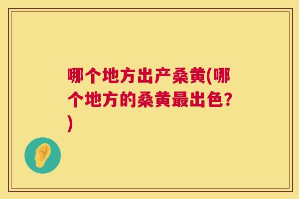 哪个地方出产桑黄(哪个地方的桑黄出色?) 哪个地方出产桑黄(哪个地方的桑黄出色?)