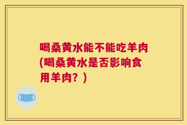 喝桑黄水能不能吃羊肉(喝桑黄水是否影响食用羊肉?) 喝桑黄水能不能吃羊肉(喝桑黄水是否影响食用羊肉?)