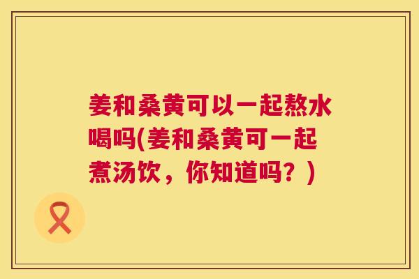 姜和桑黄可以一起熬水喝吗(姜和桑黄可一起煮汤饮,你知道吗?) 姜和桑黄可以一起熬水喝吗(姜和桑黄可一起煮汤饮,你知道吗?)