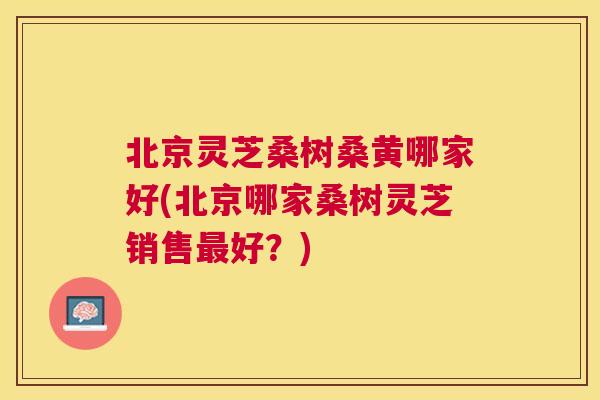北京灵芝桑树桑黄哪家好(北京哪家桑树灵芝销售好?) 北京灵芝桑树桑黄哪家好(北京哪家桑树灵芝销售好?)