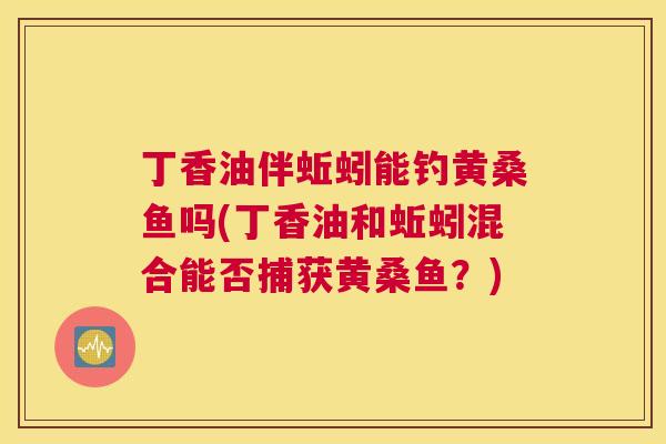 丁香油伴蚯蚓能钓黄桑鱼吗(丁香油和蚯蚓混合能否捕获黄桑鱼?) 丁香油伴蚯蚓能钓黄桑鱼吗(丁香油和蚯蚓混合能否捕获黄桑鱼?)