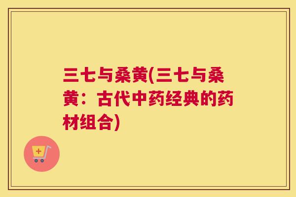三七与桑黄(三七与桑黄:古代经典的药材组合) 三七与桑黄(三七与桑黄:古代经典的药材组合)