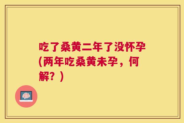 吃了桑黄二年了没怀孕(两年吃桑黄未孕,何解?) 吃了桑黄二年了没怀孕(两年吃桑黄未孕,何解?)