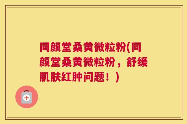 同颜堂桑黄微粒粉(同颜堂桑黄微粒粉，舒缓红肿问题！)