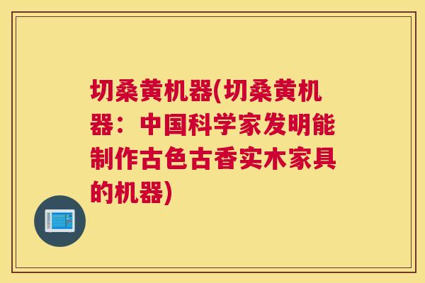 切桑黄机器(切桑黄机器：中国科学家发明能制作古色古香实木家具的机器)
