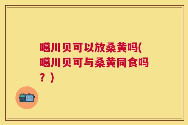 噶川贝可以放桑黄吗(噶川贝可与桑黄同食吗？)