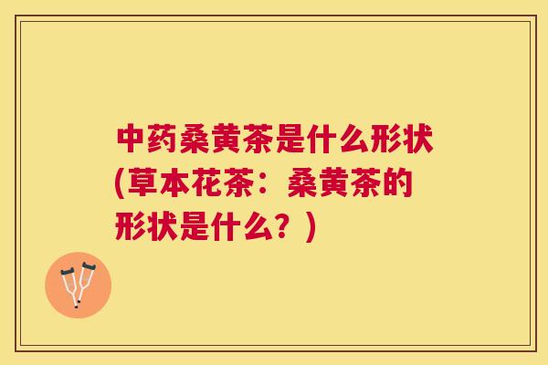 桑黄茶是什么形状(草本花茶：桑黄茶的形状是什么？)