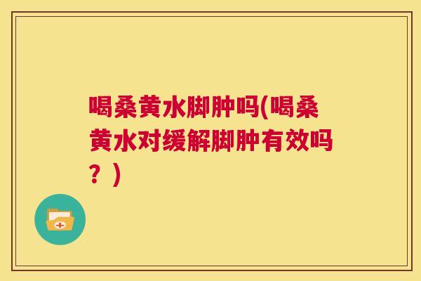 喝桑黄水脚肿吗(喝桑黄水对缓解脚肿有效吗？)