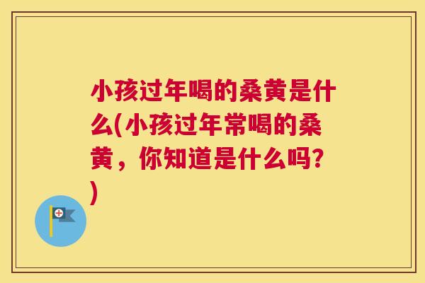 小孩过年喝的桑黄是什么(小孩过年常喝的桑黄，你知道是什么吗？)