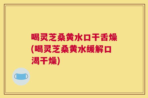 喝灵芝桑黄水口干舌燥(喝灵芝桑黄水缓解口渴干燥)