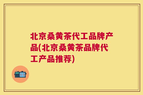 北京桑黄茶代工品牌产品(北京桑黄茶品牌代工产品推荐)