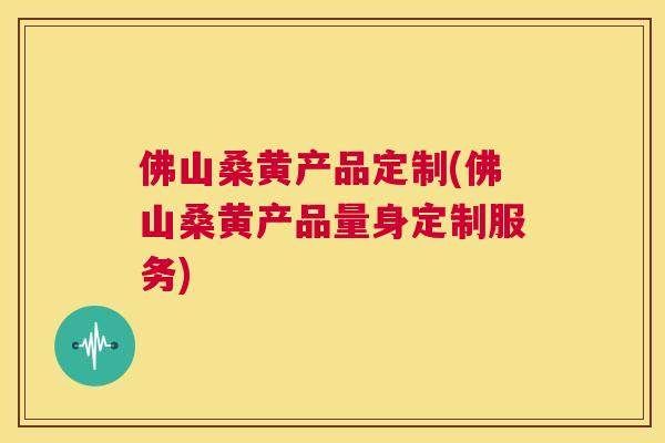 佛山桑黄产品定制(佛山桑黄产品量身定制服务)