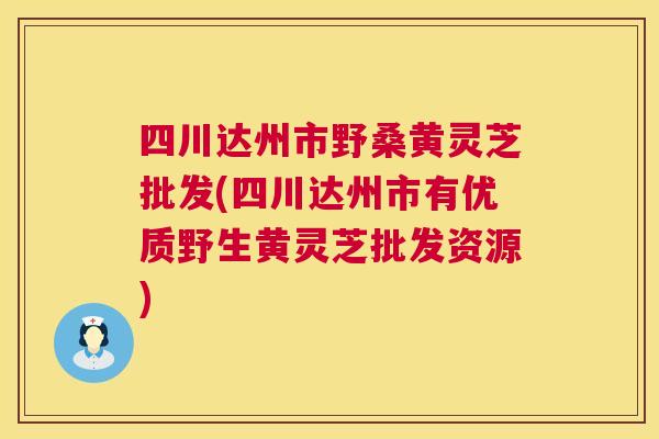 四川达州市野桑黄灵芝批发(四川达州市有优质野生黄灵芝批发资源)