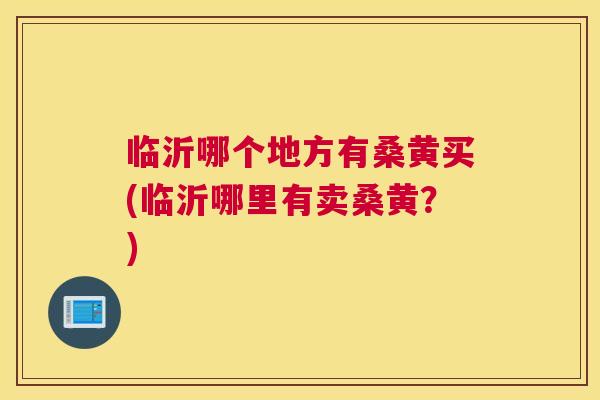 临沂哪个地方有桑黄买(临沂哪里有卖桑黄？)