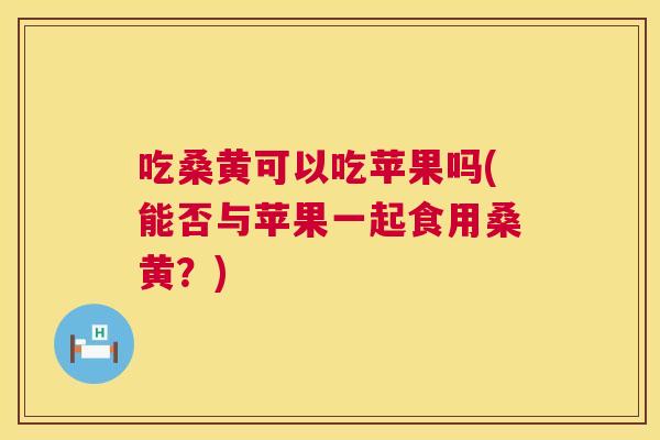 吃桑黄可以吃苹果吗(能否与苹果一起食用桑黄？)