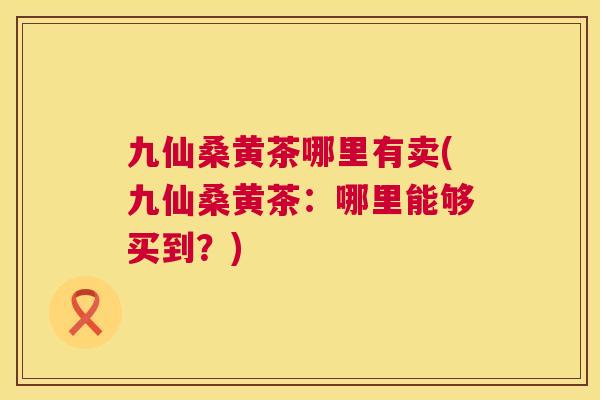 九仙桑黄茶哪里有卖(九仙桑黄茶：哪里能够买到？)