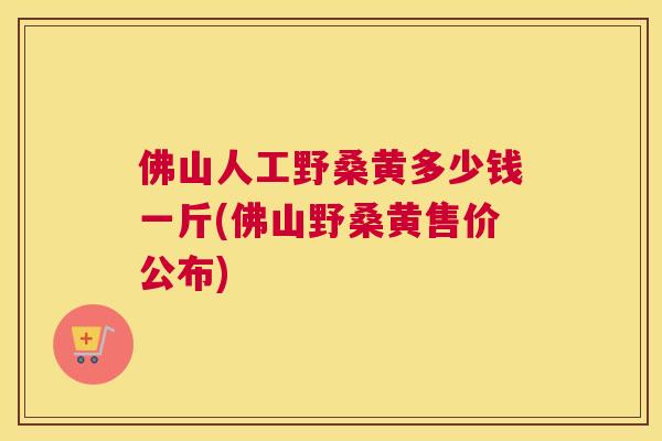 佛山人工野桑黄多少钱一斤(佛山野桑黄售价公布)