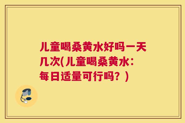 儿童喝桑黄水好吗一天几次(儿童喝桑黄水：每日适量可行吗？)