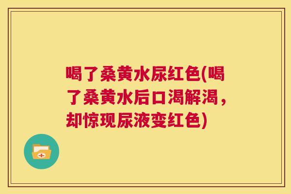 喝了桑黄水尿红色(喝了桑黄水后口渴解渴，却惊现尿液变红色)