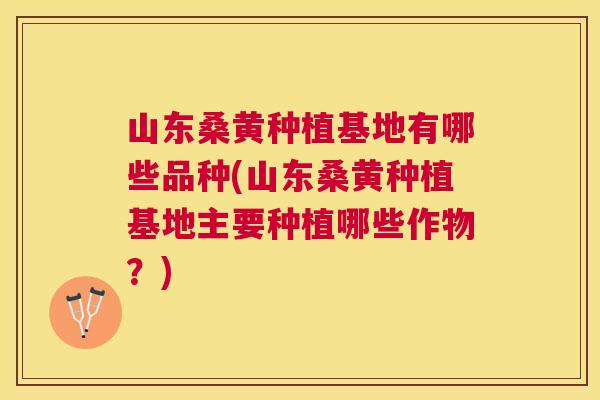 山东桑黄种植基地有哪些品种(山东桑黄种植基地主要种植哪些作物？)