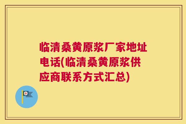 临清桑黄原浆厂家地址电话(临清桑黄原浆供应商联系方式汇总)