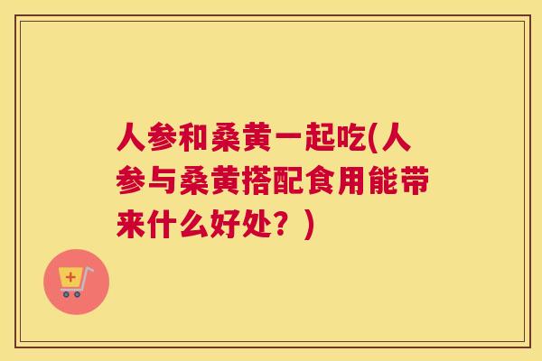 人参和桑黄一起吃(人参与桑黄搭配食用能带来什么好处？)