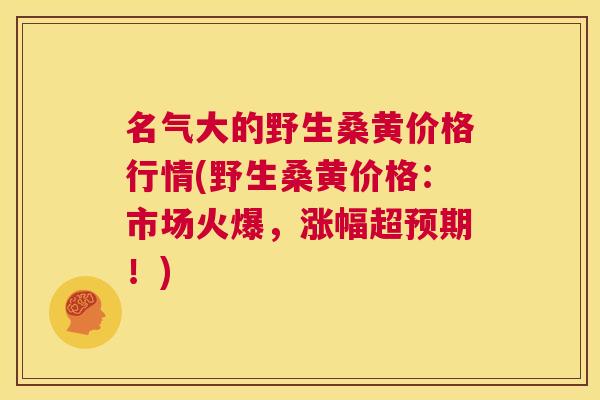 名气大的野生桑黄价格行情(野生桑黄价格：市场火爆，涨幅超预期！)