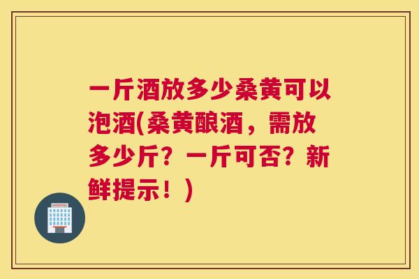 一斤酒放多少桑黄可以泡酒(桑黄酿酒，需放多少斤？一斤可否？新鲜提示！)