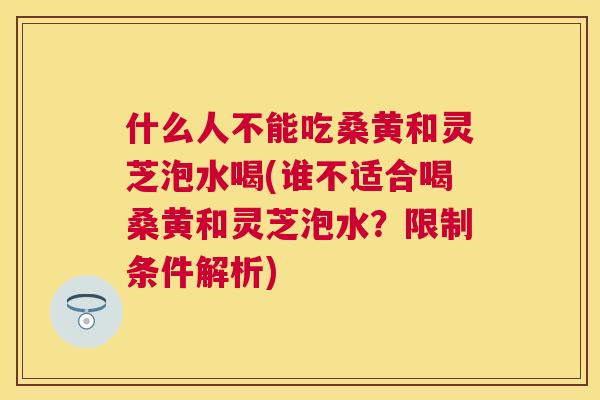 什么人不能吃桑黄和灵芝泡水喝(谁不适合喝桑黄和灵芝泡水？限制条件解析)