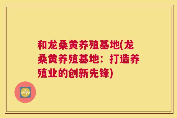 和龙桑黄养殖基地(龙桑黄养殖基地：打造养殖业的创新先锋)