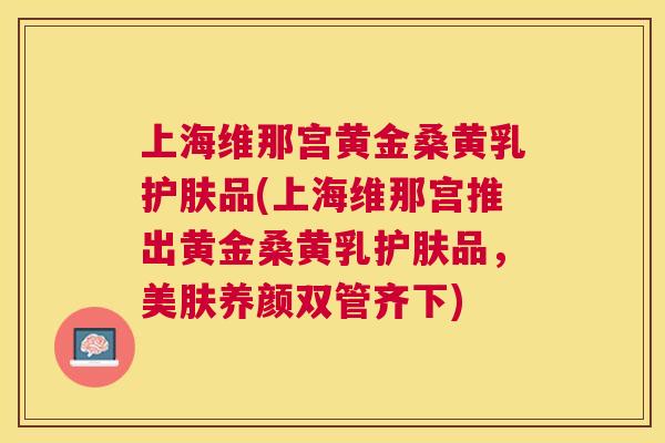 上海维那宫黄金桑黄乳护肤品(上海维那宫推出黄金桑黄乳护肤品，美肤养颜双管齐下)