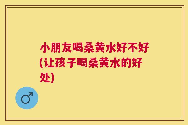 小朋友喝桑黄水好不好(让孩子喝桑黄水的好处)