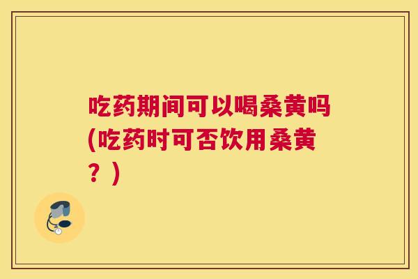 吃药期间可以喝桑黄吗(吃药时可否饮用桑黄？)