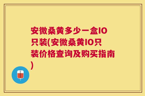 安微桑黄多少一盒IO只装(安微桑黄IO只装价格查询及购买指南)