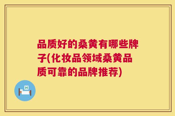品质好的桑黄有哪些牌子(化妆品领域桑黄品质可靠的品牌推荐)