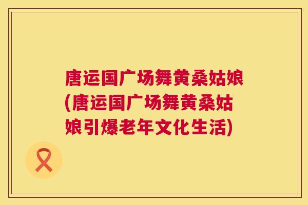 唐运国广场舞黄桑姑娘(唐运国广场舞黄桑姑娘引爆老年文化生活)
